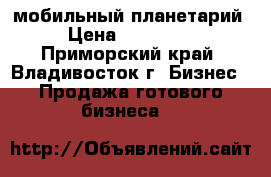 мобильный планетарий › Цена ­ 120 000 - Приморский край, Владивосток г. Бизнес » Продажа готового бизнеса   